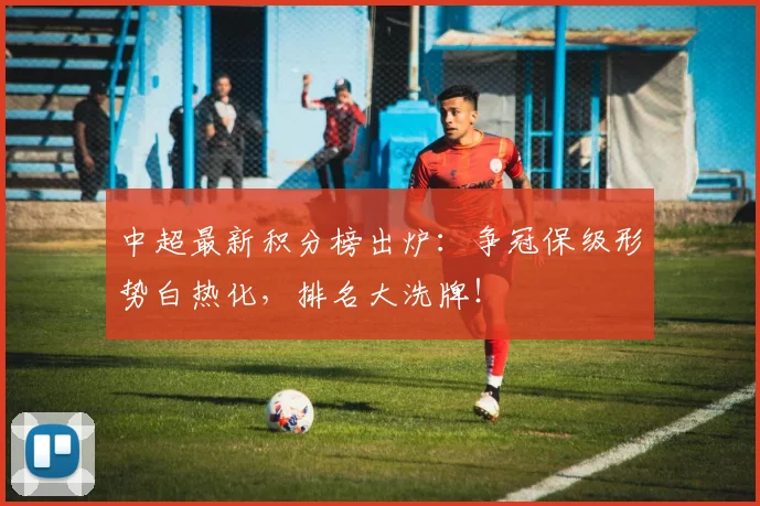 中超最新积分榜出炉:争冠保级形势白热化,排名大洗牌!